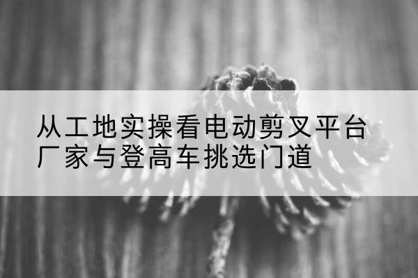 化隆电动剪叉升降平台厂家-从工地实操看电动剪叉平台厂家与登高车挑选门道