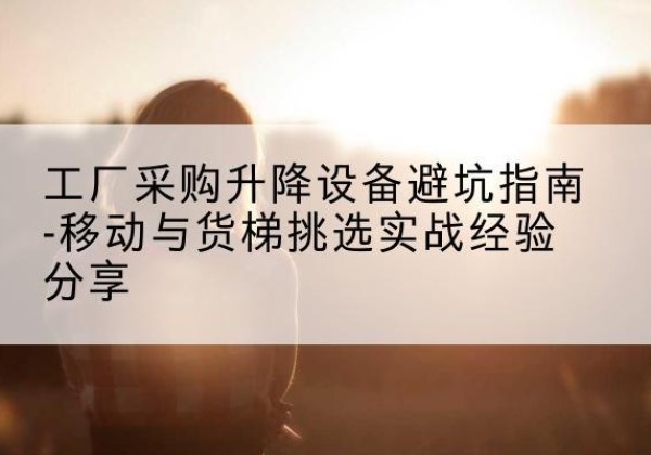化隆移动式升降机怎么选-工厂采购升降设备避坑指南-移动与货梯挑选实战经验分享