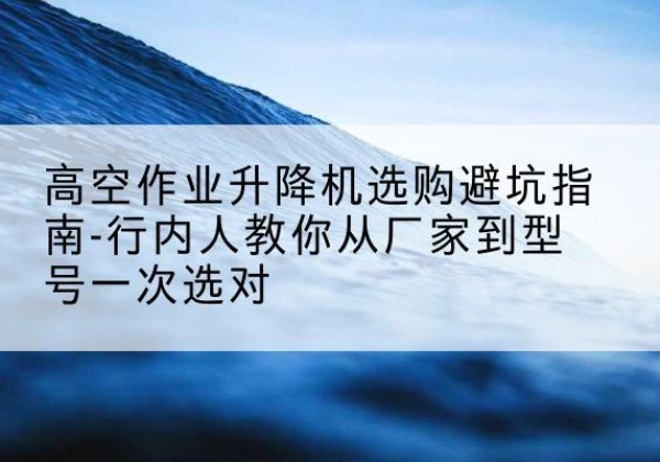 化隆升降平台厂家-高空作业升降机选购避坑指南-行内人教你从厂家到型号一次选对