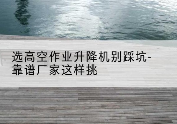 化隆剪叉式升降机厂家-选高空作业升降机别踩坑-靠谱厂家这样挑