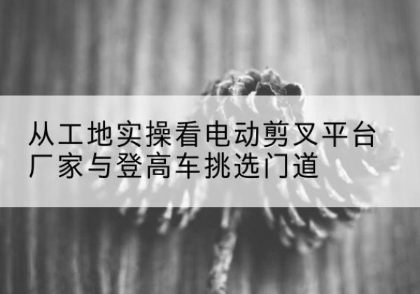 化隆电动剪叉升降平台厂家-从工地实操看电动剪叉平台厂家与登高车挑选门道