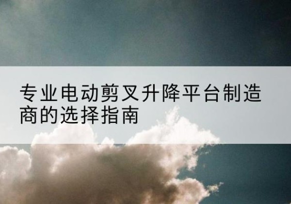 化隆电动剪叉升降平台厂家-专业电动剪叉升降平台制造商的选择指南