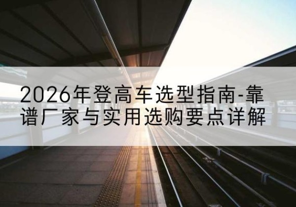化隆登高车厂家推荐-2026年登高车选型指南-靠谱厂家与实用选购要点详解